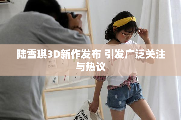 陆雪琪3D新作发布 引发广泛关注与热议