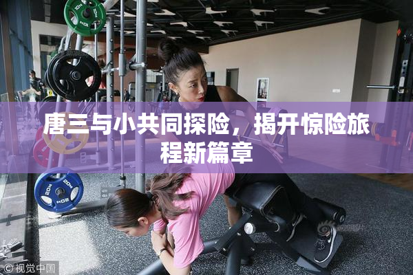 唐三与小共同探险，揭开惊险旅程新篇章