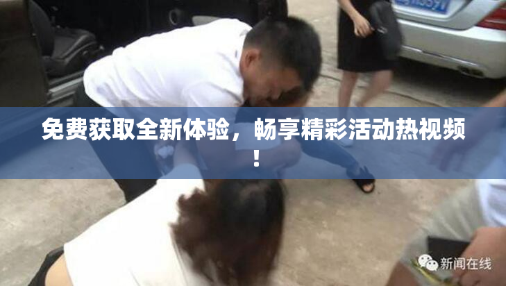 免费获取全新体验，畅享精彩活动热视频！