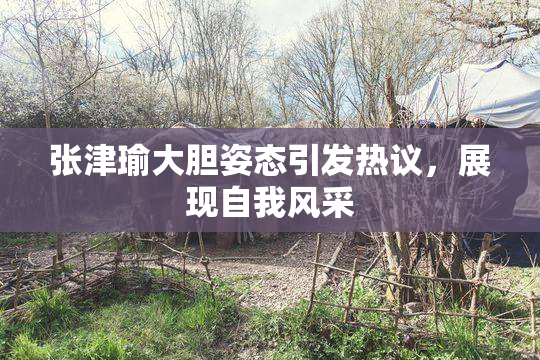 张津瑜大胆姿态引发热议，展现自我风采