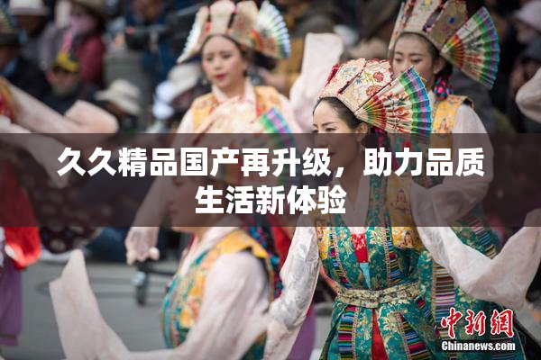 久久精品国产再升级，助力品质生活新体验