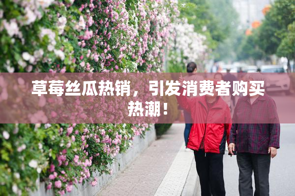 草莓丝瓜热销，引发消费者购买热潮！
