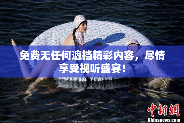 免费无任何遮挡精彩内容，尽情享受视听盛宴！