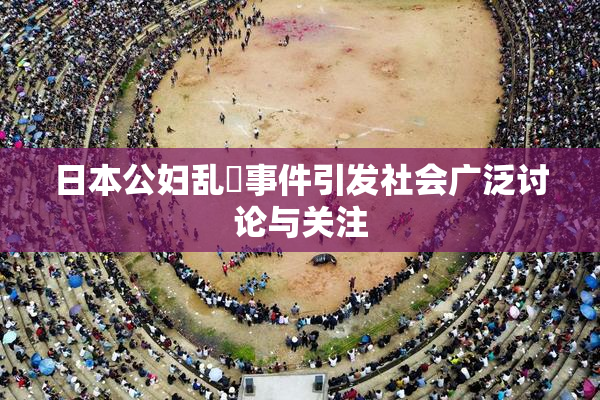 日本公妇乱婬事件引发社会广泛讨论与关注