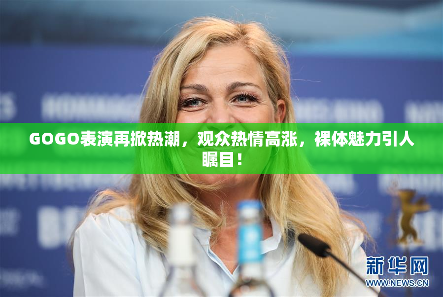 GOGO表演再掀热潮，观众热情高涨，裸体魅力引人瞩目！
