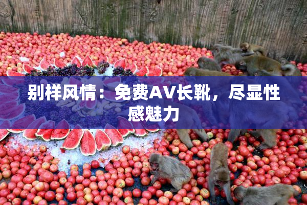 别样风情：免费AV长靴，尽显性感魅力