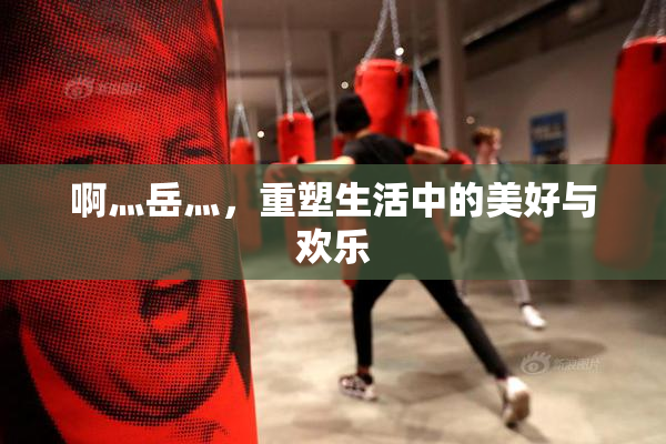 啊灬岳灬，重塑生活中的美好与欢乐