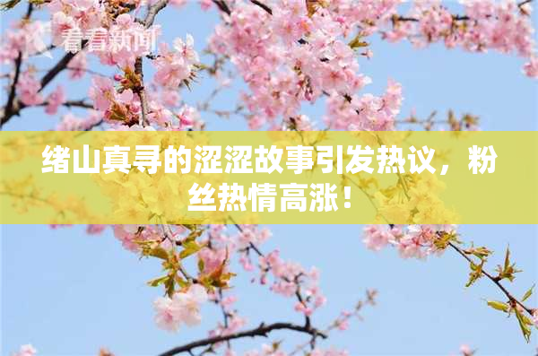 绪山真寻的涩涩故事引发热议，粉丝热情高涨！