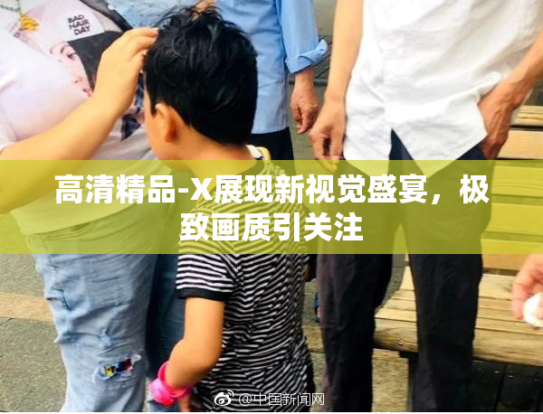 高清精品-X展现新视觉盛宴，极致画质引关注