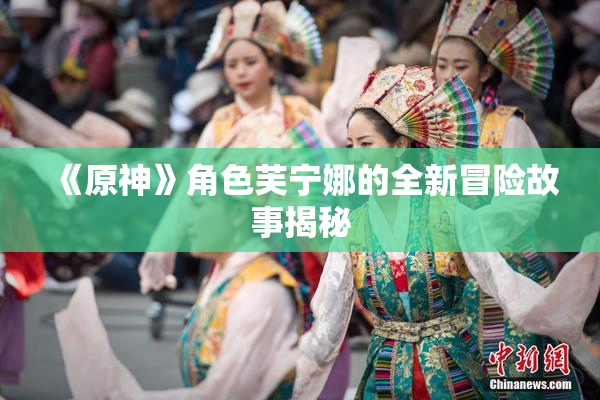 《原神》角色芙宁娜的全新冒险故事揭秘
