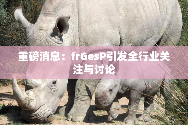 重磅消息：frGesP引发全行业关注与讨论