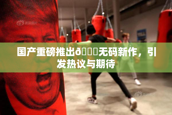 国产重磅推出🔞无码新作，引发热议与期待