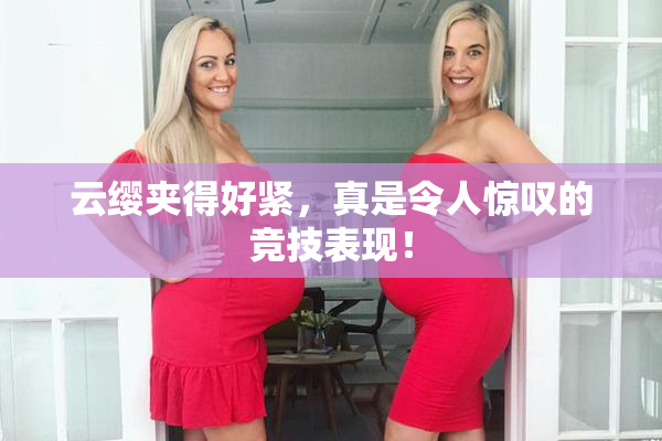 云缨夹得好紧，真是令人惊叹的竞技表现！
