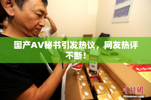 国产AV秘书引发热议，网友热评不断！
