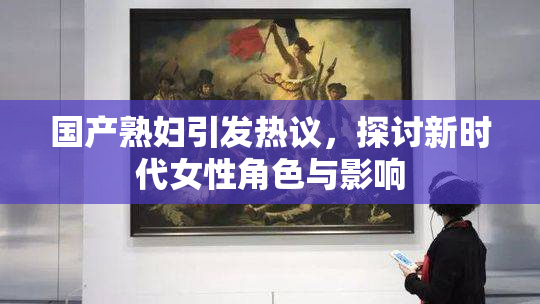 国产熟妇引发热议，探讨新时代女性角色与影响