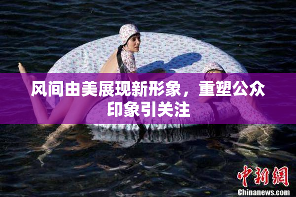 风间由美展现新形象，重塑公众印象引关注