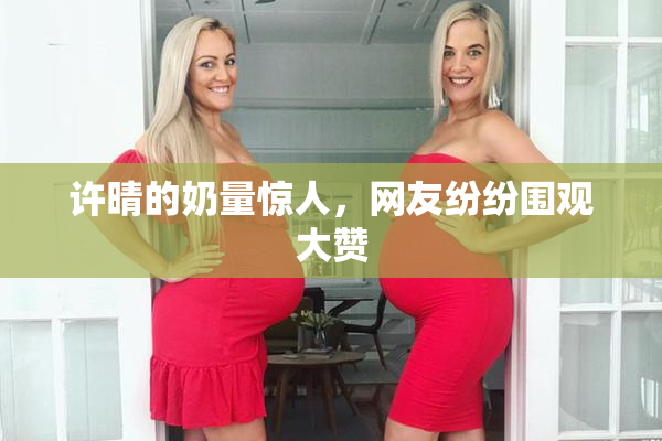 许晴的奶量惊人，网友纷纷围观大赞