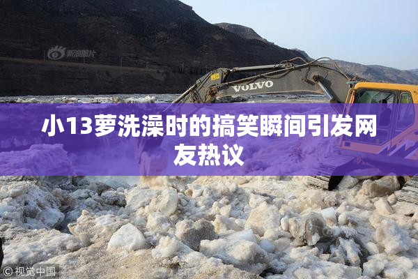 小13萝洗澡时的搞笑瞬间引发网友热议