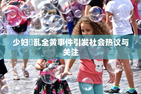 少妇婬乱全黄事件引发社会热议与关注