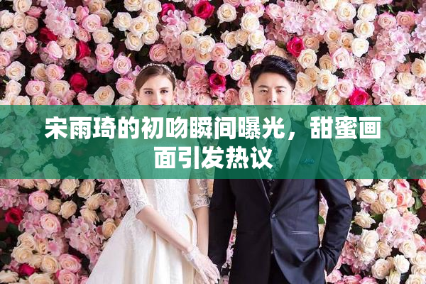 宋雨琦的初吻瞬间曝光，甜蜜画面引发热议