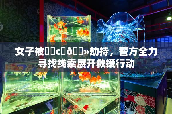 女子被❌‌c‌🐻劫持，警方全力寻找线索展开救援行动