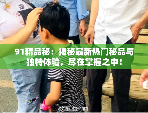 91精品秘：揭秘最新热门秘品与独特体验，尽在掌握之中！