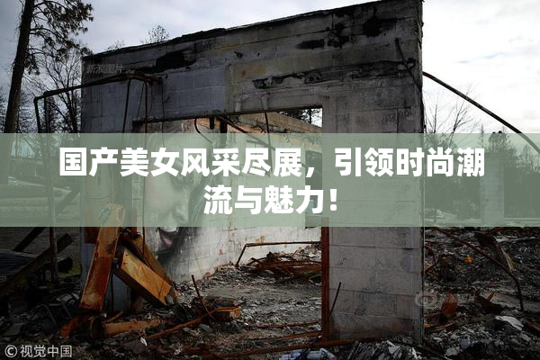 国产美女风采尽展，引领时尚潮流与魅力！