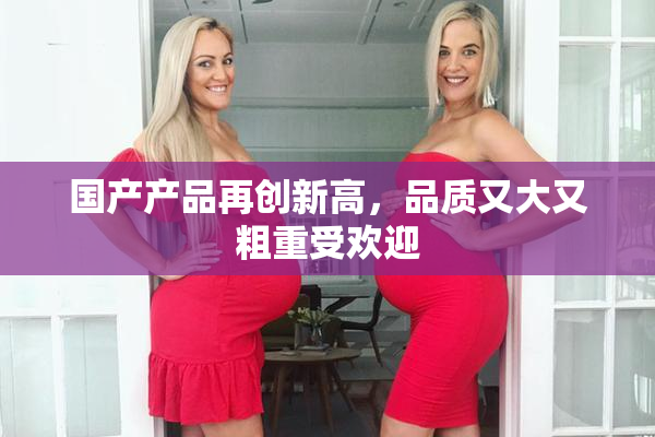 国产产品再创新高，品质又大又粗重受欢迎