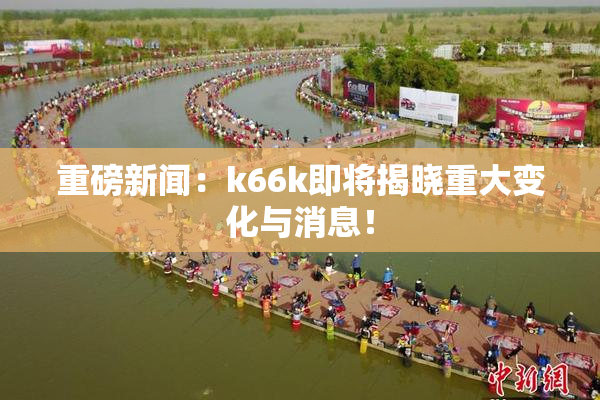 重磅新闻：k66k即将揭晓重大变化与消息！