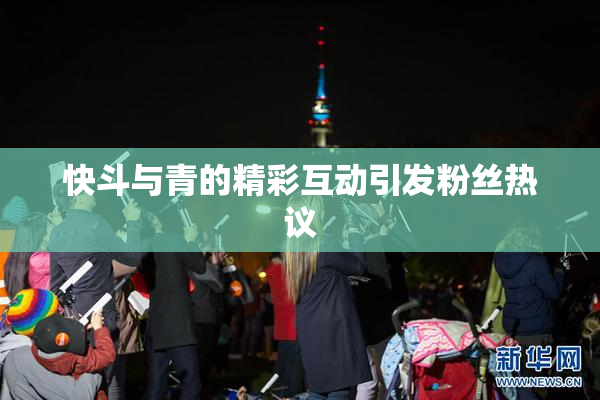 快斗与青的精彩互动引发粉丝热议