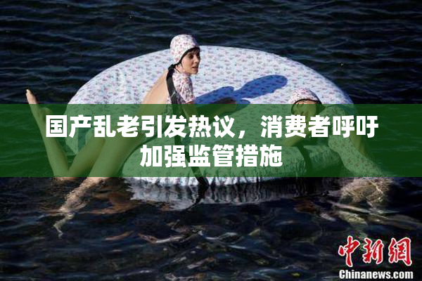 国产乱老引发热议，消费者呼吁加强监管措施