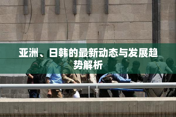 亚洲、日韩的最新动态与发展趋势解析