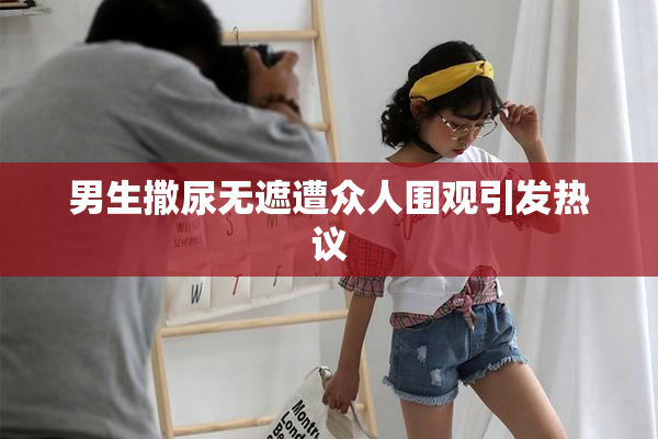 男生撒尿无遮遭众人围观引发热议