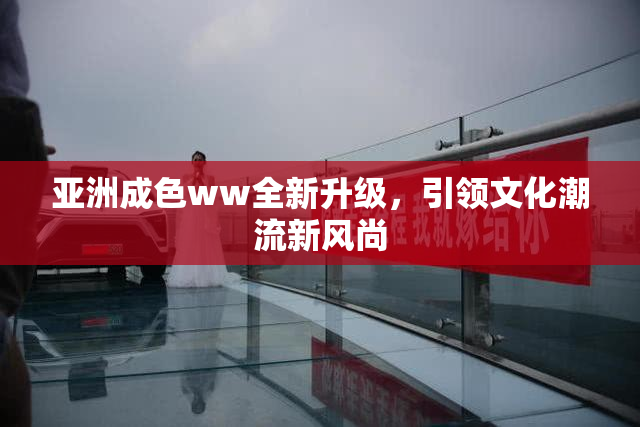 亚洲成色ww全新升级，引领文化潮流新风尚