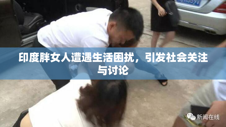 印度胖女人遭遇生活困扰，引发社会关注与讨论
