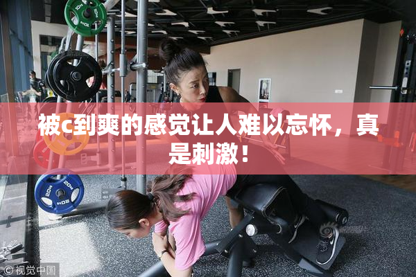 被c到爽的感觉让人难以忘怀，真是刺激！