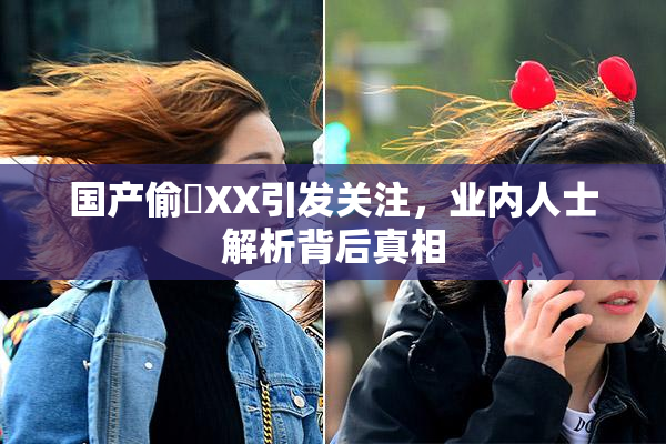 国产偷抇XX引发关注，业内人士解析背后真相