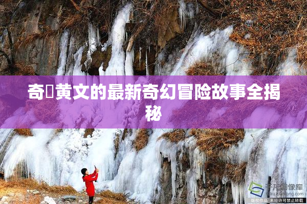 奇犽黄文的最新奇幻冒险故事全揭秘