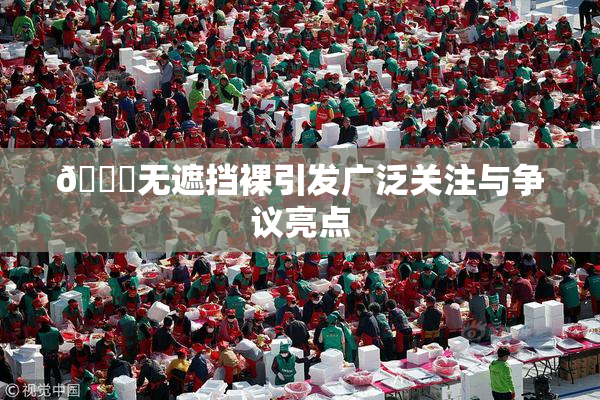 🔞无遮挡裸引发广泛关注与争议亮点
