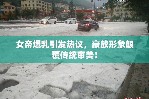 女帝爆乳引发热议，豪放形象颠覆传统审美！