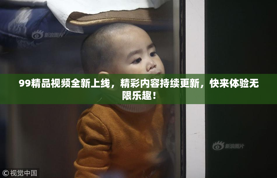 99精品视频全新上线，精彩内容持续更新，快来体验无限乐趣！