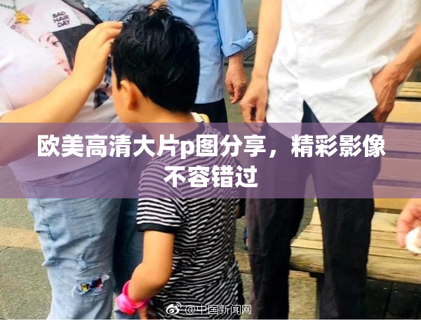欧美高清大片p图分享，精彩影像不容错过