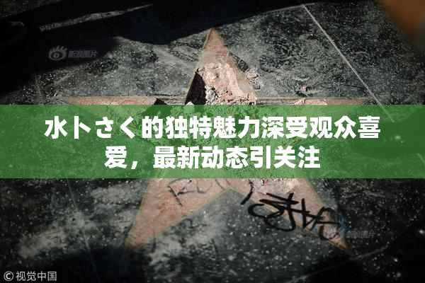水卜さく的独特魅力深受观众喜爱，最新动态引关注