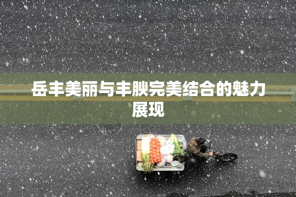 岳丰美丽与丰腴完美结合的魅力展现