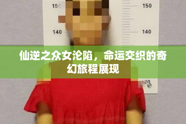 仙逆之众女沦陷，命运交织的奇幻旅程展现