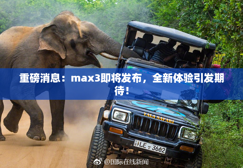 重磅消息：max3即将发布，全新体验引发期待！