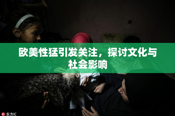 欧美性猛引发关注，探讨文化与社会影响
