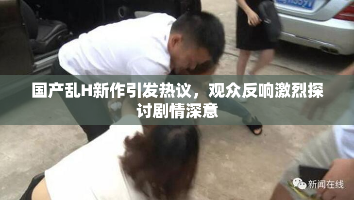 国产乱H新作引发热议，观众反响激烈探讨剧情深意