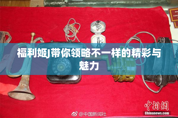 福利姬J带你领略不一样的精彩与魅力