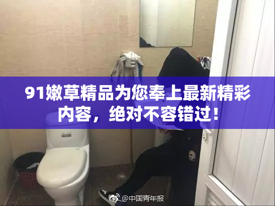 91嫩草精品为您奉上最新精彩内容，绝对不容错过！